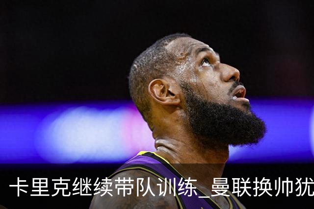 卡里克继续带队训练 曼联换帅犹豫因为钱的问题？