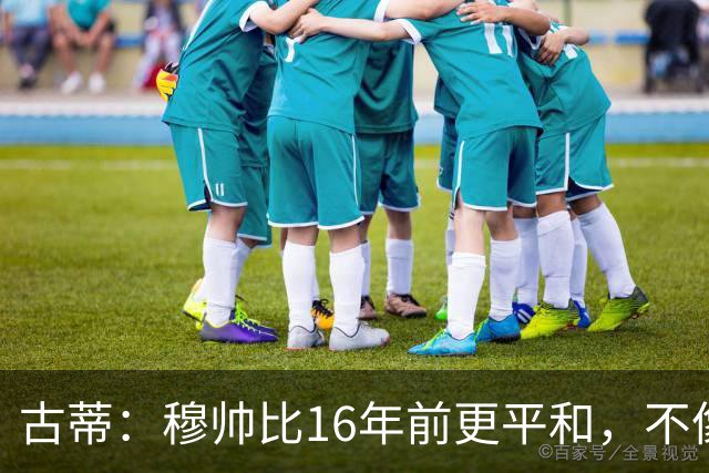 古蒂：穆帅比16年前更平和，不像第一次执教皇马时那样冲动了