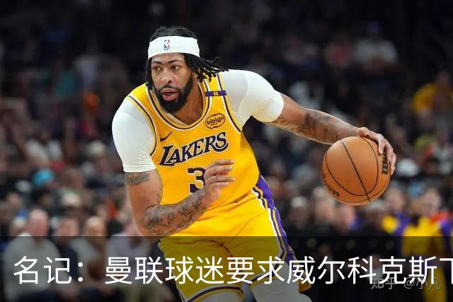 名记：曼联球迷要求威尔科克斯下课，球队引援不力引发不满