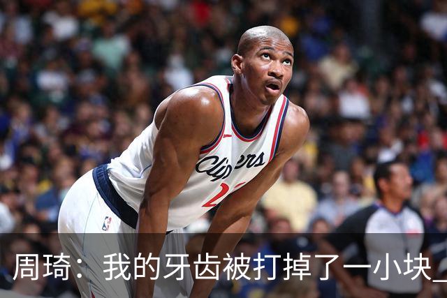 周琦：我的牙齿被打掉了一小块 我们越来越好了 现在需要保持健康