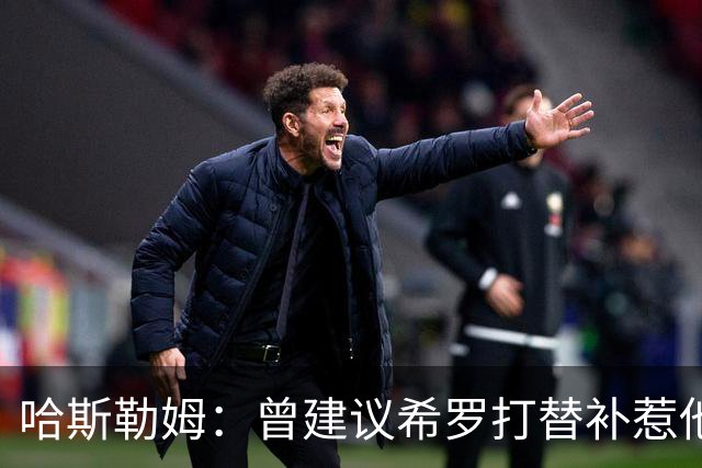 哈斯勒姆：曾建议希罗打替补惹他不满 我专门去他家和他解释