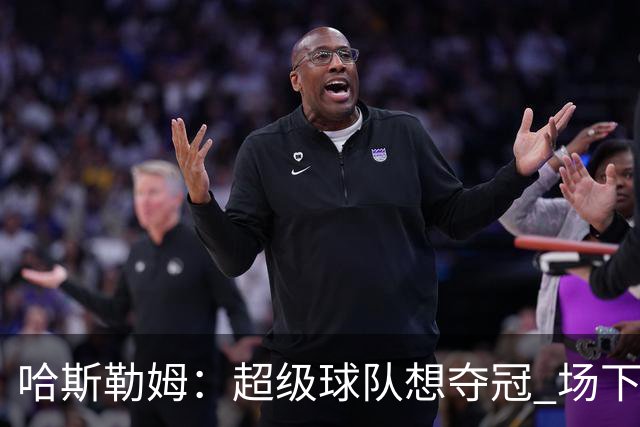 哈斯勒姆：超级球队想夺冠 场下的联系比场上的配合更加重要
