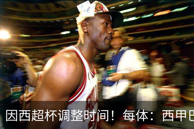 因西超杯调整时间！每体：西甲巴萨vs马竞、皇社vs皇马12月初进行