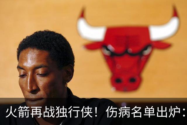 火箭再战独行侠！伤病名单出炉：谢泼德+亚当斯休战，申京+新援有望复出