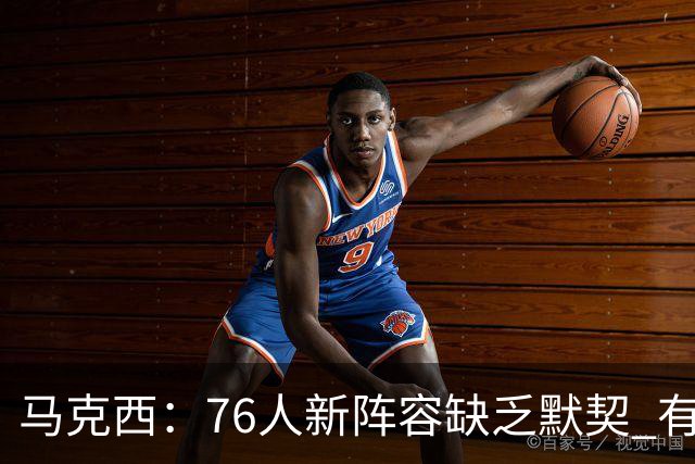 马克西：76人新阵容缺乏默契 有时连詹姆斯&韦德是否换防都不清楚