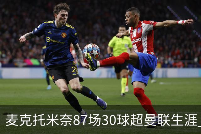 麦克托米奈87场30球超曼联生涯 滕哈赫力阻出售 曼联买乌加特替代